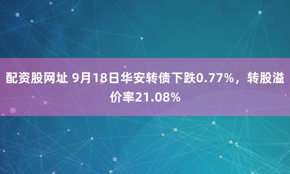 配资股网址 9月18日华安转债下跌0.77%，转股溢价率21.08%
