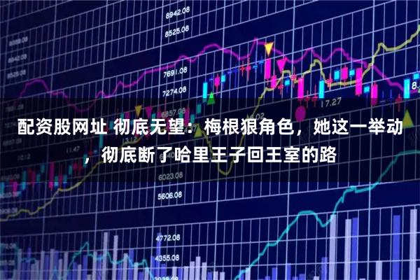 配资股网址 彻底无望：梅根狠角色，她这一举动，彻底断了哈里王子回王室的路