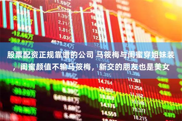 股票配资正规靠谱的公司 马筱梅与闺蜜穿姐妹装，闺蜜颜值不输马筱梅，新交的朋友也是美女