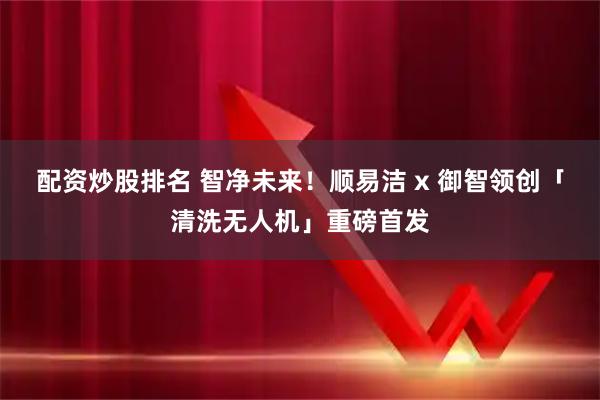 配资炒股排名 智净未来！顺易洁 x 御智领创「清洗无人机」重磅首发