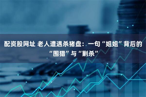 配资股网址 老人遭遇杀猪盘：一句“姐姐”背后的“围猎”与“剿杀”