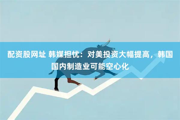 配资股网址 韩媒担忧：对美投资大幅提高，韩国国内制造业可能空心化