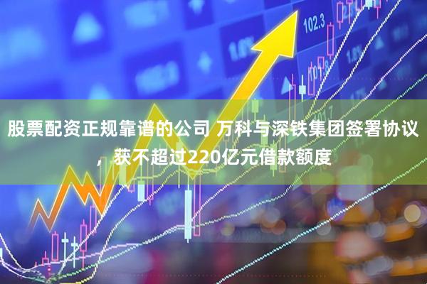 股票配资正规靠谱的公司 万科与深铁集团签署协议，获不超过220亿元借款额度