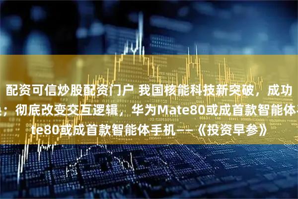 配资可信炒股配资门户 我国核能科技新突破，成功完成钍铀核燃料转换；彻底改变交互逻辑，华为Mate80或成首款智能体手机——《投资早参》