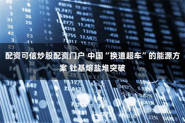 配资可信炒股配资门户 中国“换道超车”的能源方案 钍基熔盐堆突破