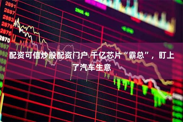 配资可信炒股配资门户 千亿芯片“霸总”，盯上了汽车生意