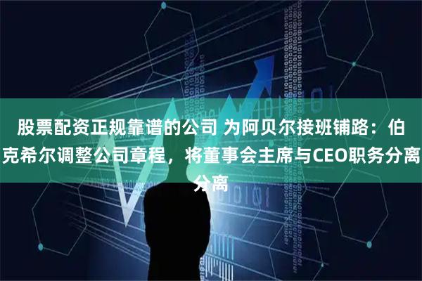 股票配资正规靠谱的公司 为阿贝尔接班铺路：伯克希尔调整公司章程，将董事会主席与CEO职务分离