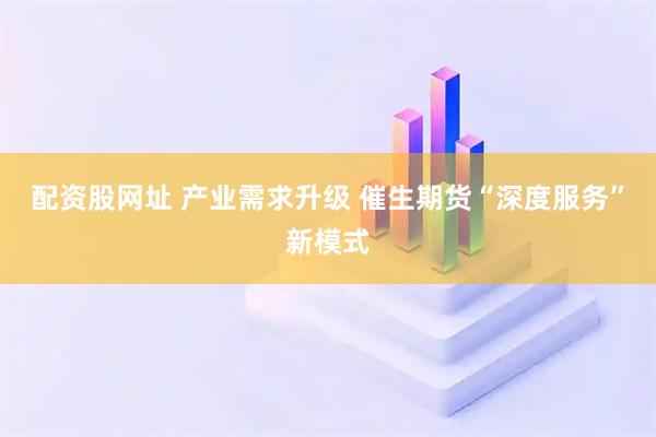 配资股网址 产业需求升级 催生期货“深度服务”新模式