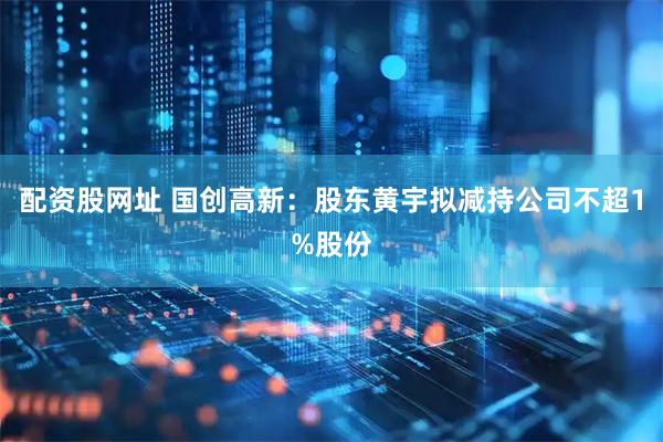 配资股网址 国创高新：股东黄宇拟减持公司不超1%股份