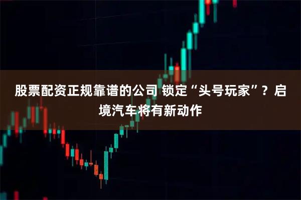 股票配资正规靠谱的公司 锁定“头号玩家”？启境汽车将有新动作