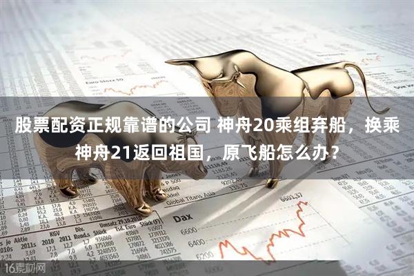 股票配资正规靠谱的公司 神舟20乘组弃船，换乘神舟21返回祖国，原飞船怎么办？