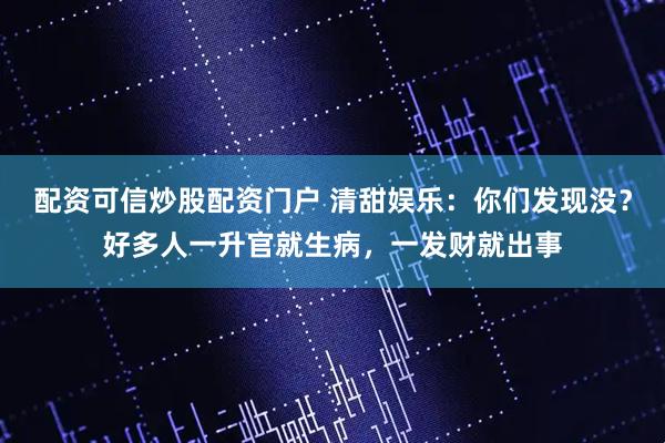 配资可信炒股配资门户 清甜娱乐：你们发现没？好多人一升官就生病，一发财就出事