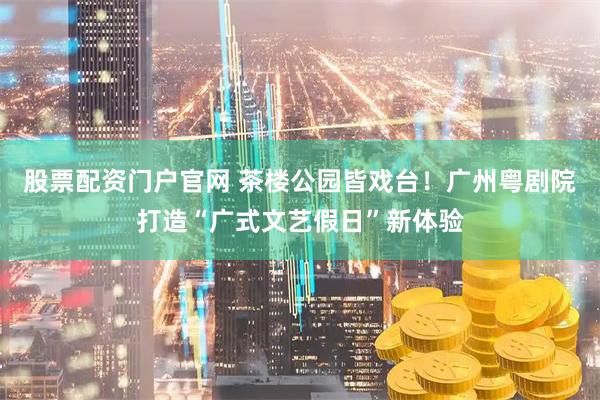 股票配资门户官网 茶楼公园皆戏台！广州粤剧院打造“广式文艺假日”新体验