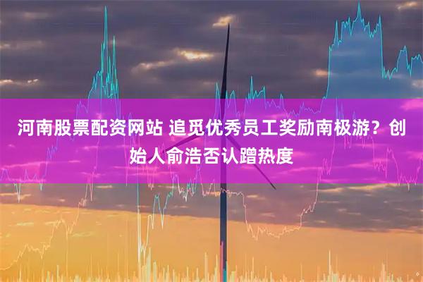 河南股票配资网站 追觅优秀员工奖励南极游？创始人俞浩否认蹭热度