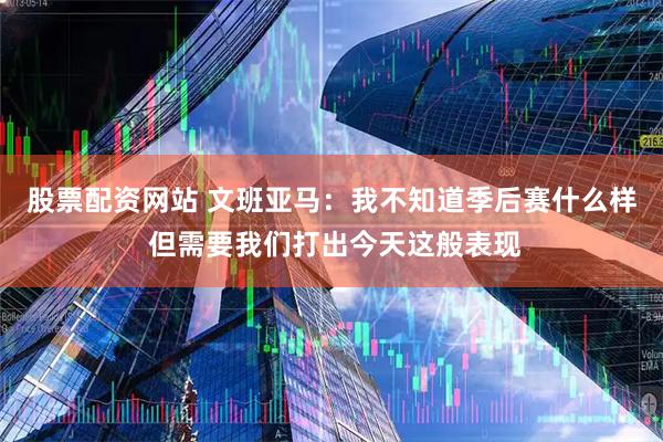 股票配资网站 文班亚马：我不知道季后赛什么样 但需要我们打出今天这般表现