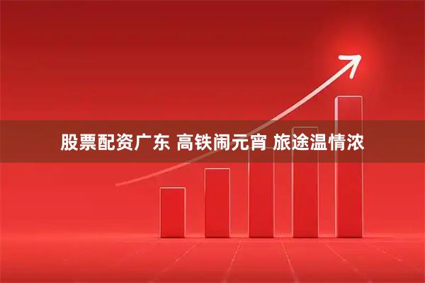 股票配资广东 高铁闹元宵 旅途温情浓
