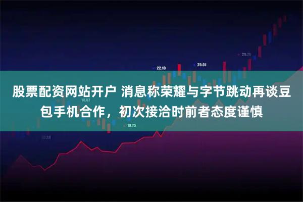 股票配资网站开户 消息称荣耀与字节跳动再谈豆包手机合作，初次接洽时前者态度谨慎