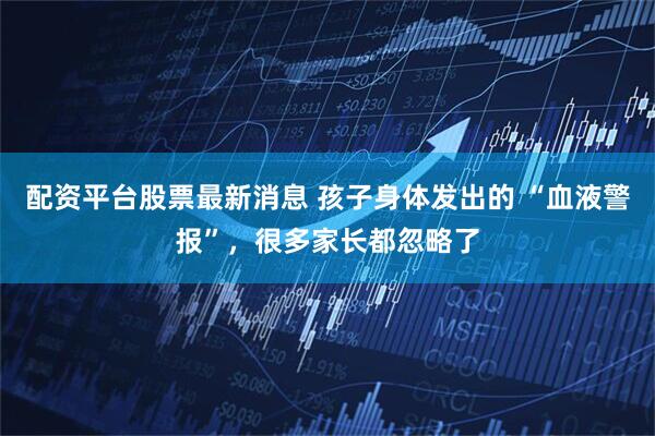 配资平台股票最新消息 孩子身体发出的 “血液警报”，很多家长都忽略了