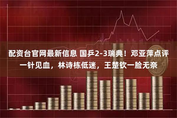 配资台官网最新信息 国乒2-3瑞典！邓亚萍点评一针见血，林诗栋低迷，王楚钦一脸无奈