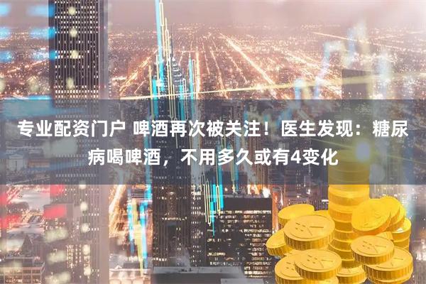 专业配资门户 啤酒再次被关注！医生发现：糖尿病喝啤酒，不用多久或有4变化