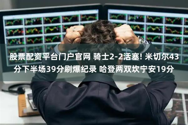 股票配资平台门户官网 骑士2-2活塞! 米切尔43分下半场39分刷爆纪录 哈登两双坎宁安19分