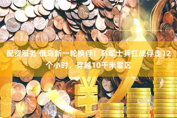 配资服务 俄乌新一轮换俘！乌军士兵扛战俘走12个小时，穿越10千米雷区