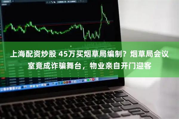 上海配资炒股 45万买烟草局编制？烟草局会议室竟成诈骗舞台，物业亲自开门迎客