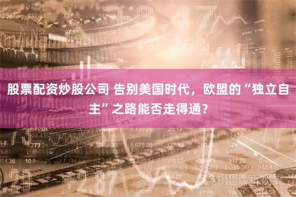 股票配资炒股公司 告别美国时代，欧盟的“独立自主”之路能否走得通？