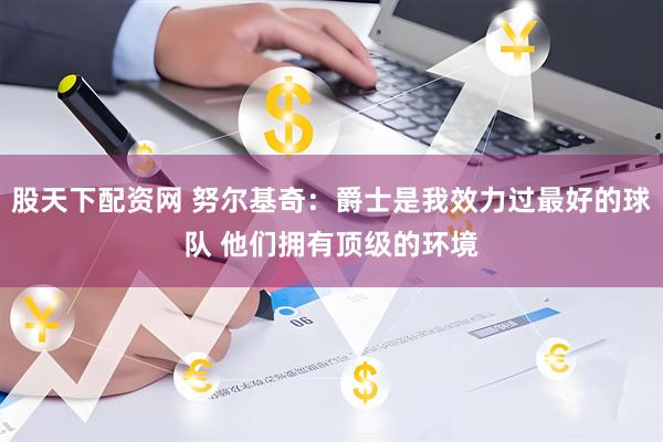 股天下配资网 努尔基奇：爵士是我效力过最好的球队 他们拥有顶级的环境