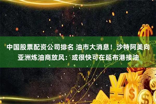 中国股票配资公司排名 油市大消息！沙特阿美向亚洲炼油商放风：或很快可在延布港接油