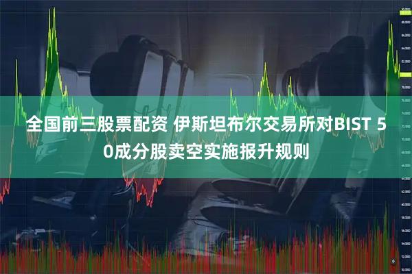 全国前三股票配资 伊斯坦布尔交易所对BIST 50成分股卖空实施报升规则