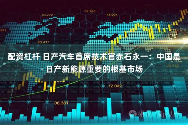 配资杠杆 日产汽车首席技术官赤石永一：中国是日产新能源重要的根基市场